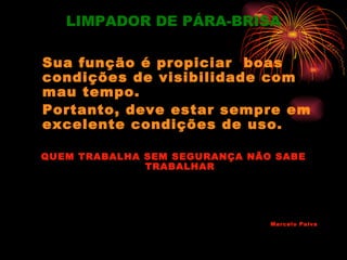 LIMPADOR DE PÁRA-BRISA

Sua função é propiciar boas
condições de visibilidade com
mau tempo.
Portanto, deve estar sempre em
excelente condições de uso.

QUEM TRABALHA SEM SEGURANÇA NÃO SABE
              TRABALHAR




                               Marcelo Paiva
 