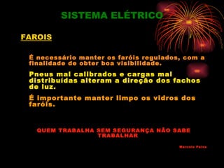 SISTEMA ELÉTRICO

FAROIS

 É necessário manter os faróis regulados, com a
 finalidade de obter boa visibilidade.
 Pneus mal calibrados e cargas mal
 distribuídas alteram a direção dos fachos
 de luz.
 É importante manter limpo os vidros dos
 faróis.


   QUEM TRABALHA SEM SEGURANÇA NÃO SABE
                 TRABALHAR

                                        Marcelo Paiva
 