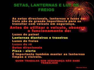 SETAS, LANTERNAS E LUZ DE
           FREIOS

 As setas direcionais, lanternas e luzes de
 freio são de grande importância para se
 transitar com veiculo em segurança.
Antes de utilizar o veiculo, observe
        o funcionamento de:
 Luzes do painel
 Lanternas dianteiras e traseiras
 Luzes de freios
 Luzes de ré
 Setas direcionais
 Pisca – alerta
 É importante também manter as lanternas
 limpas e visíveis.
  QUEM TRABALHA SEM SEGURANÇA NÃO SABE
                TRABALHAR
                                      Marcelo Paiva
 