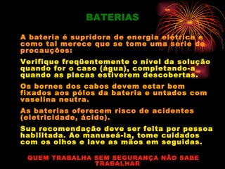 BATERIAS

A bateria é supridora de energia elétrica e
como tal merece que se tome uma serie de
precauções:
Verifique freqüentemente o nível da solução
quando for o caso (água), completando-a
quando as placas estiverem descobertas.
Os bornes dos cabos devem estar bem
fixados aos pólos da bateria e untados com
vaselina neutra.
As baterias oferecem risco de acidentes
(eletricidade, ácido).
Sua recomendação deve ser feita por pessoa
habilitada. Ao manuseá-la, tome cuidados
com os olhos e lave as mãos em seguidas.

 QUEM TRABALHA SEM SEGURANÇA NÃO SABE
               TRABALHAR
 