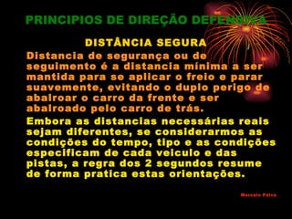 PRINCIPIOS DE DIREÇÃO DEFENSIVA
          DISTÂNCIA SEGURA
Distancia de segurança ou de
seguimento é a distancia mínima a ser
mantida para se aplicar o freio e parar
suavemente, evitando o duplo perigo de
abalroar o carro da frente e ser
abalroado pelo carro de trás.
Embora as distancias necessárias reais
sejam diferentes, se considerarmos as
condições do tempo, tipo e as condições
especificam de cada veiculo e das
pistas, a regra dos 2 segundos resume
de forma pratica estas orientações.
                                 Marcelo Paiva
 