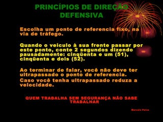 PRINCÍPIOS DE DIREÇÃO
         DEFENSIVA
Escolha um ponto de referencia fixo, na
via de tráfego.

Quando o veiculo à sua frente passar por
este ponto, conte 2 segundos dizendo
pausadamente: cinqüenta e um (51),
cinqüenta e dois (52).

Ao terminar de falar, você não deve ter
ultrapassado o ponto de referencia.
Caso você tenha ultrapassado reduza a
velocidade.

 QUEM TRABALHA SEM SEGURANÇA NÃO SABE
               TRABALHAR
                                     Marcelo Paiva
 