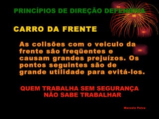 PRINCÍPIOS DE DIREÇÃO DEFENSIVA

CARRO DA FRENTE

 As colisões com o veiculo da
 frente são freqüentes e
 causam grandes prejuízos. Os
 pontos seguintes são de
 grande utilidade para evitá-los.

 QUEM TRABALHA SEM SEGURANÇA
      NÃO SABE TRABALHAR
                           Marcelo Paiva
 