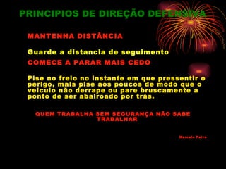 PRINCIPIOS DE DIREÇÃO DEFENSIVA

 MANTENHA DISTÂNCIA

 Guarde a distancia de seguimento
 COMECE A PARAR MAIS CEDO

 Pise no freio no instante em que pressentir o
 perigo, mais pise aos poucos de modo que o
 veiculo não derrape ou pare bruscamente a
 ponto de ser abalroado por trás.

  QUEM TRABALHA SEM SEGURANÇA NÃO SABE
                TRABALHAR


                                       Marcelo Paiva
 