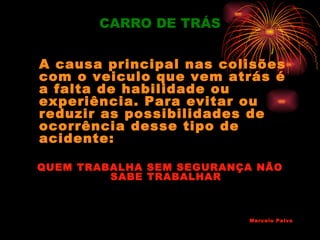 CARRO DE TRÁS


A causa principal nas colisões
com o veiculo que vem atrás é
a falta de habilidade ou
experiência. Para evitar ou
reduzir as possibilidades de
ocorrência desse tipo de
acidente:

QUEM TRABALHA SEM SEGURANÇA NÃO
         SABE TRABALHAR



                          Marcelo Paiva
 