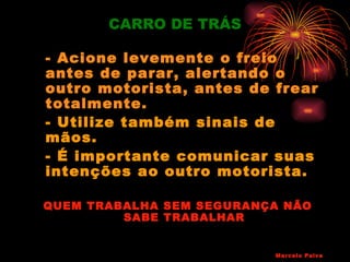 CARRO DE TRÁS

- Acione levemente o freio
antes de parar, alertando o
outro motorista, antes de frear
totalmente.
- Utilize também sinais de
mãos.
- É importante comunicar suas
intenções ao outro motorista.

QUEM TRABALHA SEM SEGURANÇA NÃO
         SABE TRABALHAR


                          Marcelo Paiva
 
