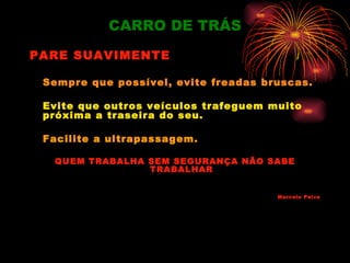 CARRO DE TRÁS
PARE SUAVIMENTE

 Sempre que possível, evite freadas bruscas.

 Evite que outros veículos trafeguem muito
 próxima a traseira do seu.

 Facilite a ultrapassagem.

  QUEM TRABALHA SEM SEGURANÇA NÃO SABE
                TRABALHAR


                                      Marcelo Paiva
 