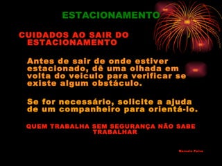 ESTACIONAMENTO

CUIDADOS AO SAIR DO
 ESTACIONAMENTO

 Antes de sair de onde estiver
 estacionado, dê uma olhada em
 volta do veiculo para verificar se
 existe algum obstáculo.

 Se for necessário, solicite a ajuda
 de um companheiro para orientá-lo.

 QUEM TRABALHA SEM SEGURANÇA NÃO SABE
               TRABALHAR


                                 Marcelo Paiva
 