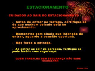 ESTACIONAMENTO
CUIDADOS AO SAIR DO ESTACIONAMENTO

 - Antes de entrar no trafego, certifique-se
 de que nenhum veiculo está se
 aproximando.

 - Demonstre com sinais sua intenção de
 entrar, aguarde a ocasião oportuna.

 - Não force a entrada.

 - Ao entrar ou sair da garagem, verifique se
 pode fazê-lo com segurança.

   QUEM TRABALHA SEM SEGURANÇA NÃO SABE
                 TRABALHAR


                                          Marcelo Paiva
 