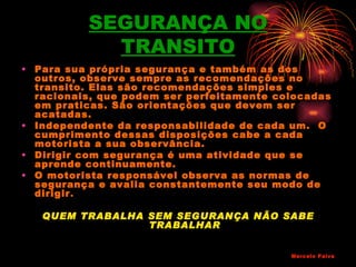SEGURANÇA NO
            TRANSITO
• Para sua própria segurança e também as dos
  outros, observe sempre as recomendações no
  transito. Elas são recomendações simples e
  racionais, que podem ser perfeitamente colocadas
  em praticas. São orientações que devem ser
  acatadas.
• Independente da responsabilidade de cada um. O
  cumprimento dessas disposições cabe a cada
  motorista a sua observância.
• Dirigir com segurança é uma atividade que se
  aprende continuamente.
• O motorista responsável observa as normas de
  segurança e avalia constantemente seu modo de
  dirigir.

   QUEM TRABALHA SEM SEGURANÇA NÃO SABE
                 TRABALHAR


                                           Marcelo Paiva
 