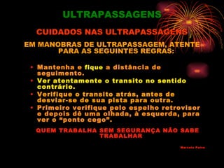 ULTRAPASSAGENS
  CUIDADOS NAS ULTRAPASSAGENS
EM MANOBRAS DE ULTRAPASSAGEM, ATENTE
       PARA AS SEGUINTES REGRAS:

 • Mantenha e fique a distância de
   seguimento.
 • Ver atentamente o transito no sentido
   contrário.
 • Verifique o transito atrás, antes de
   desviar-se de sua pista para outra.
 • Primeiro verifique pelo espelho retrovisor
   e depois dê uma olhada, à esquerda, para
   ver o “ponto cego”.
  QUEM TRABALHA SEM SEGURANÇA NÃO SABE
                TRABALHAR
                                       Marcelo Paiva
 