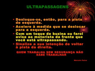 ULTRAPASSAGENS


• Desloque-se, então, para a pista
  de esquerda.
• Acelere à medida que se deslocar
  para a esquerda.
• Com um toque de buzina ou farol
  avise ao motorista da frente que
  você está ultrapassando.
• Sinalize a sua intenção de voltar
  à pista da direita.
 QUEM TRABALHA SEM SEGURANÇA NÃO
          SABE TRABALHAR
                             Marcelo Paiva
 