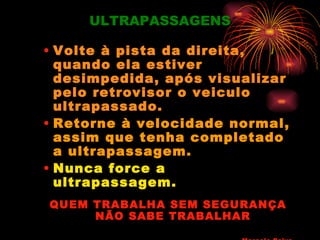 ULTRAPASSAGENS

• Volte à pista da direita,
  quando ela estiver
  desimpedida, após visualizar
  pelo retrovisor o veiculo
  ultrapassado.
• Retorne à velocidade normal,
  assim que tenha completado
  a ultrapassagem.
• Nunca force a
  ultrapassagem.
QUEM TRABALHA SEM SEGURANÇA
     NÃO SABE TRABALHAR
 