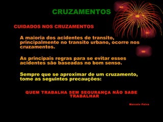 CRUZAMENTOS

CUIDADOS NOS CRUZAMENTOS

 A maioria dos acidentes de transito,
 principalmente no transito urbano, ocorre nos
 cruzamentos.

 As principais regras para se evitar esses
 acidentes são baseadas no bom senso.

 Sempre que se aproximar de um cruzamento,
 tome as seguintes precauções:

   QUEM TRABALHA SEM SEGURANÇA NÃO SABE
                 TRABALHAR

                                             Marcelo Paiva
 