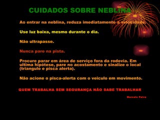 CUIDADOS SOBRE NEBLINA
Ao entrar na neblina, reduza imediatamente a velocidade.

Use luz baixa, mesmo durante o dia.

Não ultrapasse.

Nunca pare na pista.

Procure parar em área de serviço fora da rodovia. Em
ultima hipótese, pare no acostamento e sinalize o local
(triangulo e pisca alerta).

Não acione o pisca-alerta com o veiculo em movimento.

QUEM TRABALHA SEM SEGURANÇA NÃO SABE TRABALHAR

                                                Marcelo Paiva
 