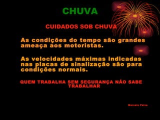 CHUVA
       CUIDADOS SOB CHUVA

As condições do tempo são grandes
ameaça aos motoristas.

As velocidades máximas indicadas
nas placas de sinalização são para
condições normais.

QUEM TRABALHA SEM SEGURANÇA NÃO SABE
              TRABALHAR



                               Marcelo Paiva
 