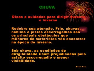 CHUVA

Dicas e cuidados para dirigir durante
             o inverno

Redobre sua atenção. Frio, chuvas,
neblina e pistas escorregadias são
os principais obstáculos que
milhares de motoristas vão encontrar
na época de inverno.

Sob chuva, as condições de
dirigibilidade ficam prejudicadas pelo
asfalto escorregadio e menor
visibilidade.
                                Marcelo Paiva
 