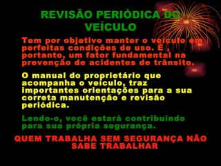 REVISÃO PERIÓDICA DO
          VEÍCULO
 Tem por objetivo manter o veículo em
 perfeitas condições de uso. É ,
 portanto, um fator fundamental na
 prevenção de acidentes de trânsito.
 O manual do proprietário que
 acompanha o veículo, traz
 importantes orientações para a sua
 correta manutenção e revisão
 periódica.
 Lendo-o, você estará contribuindo
 para sua própria segurança.
QUEM TRABALHA SEM SEGURANÇA NÃO
         SABE TRABALHAR
 