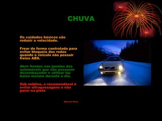 CHUVA

Os cuidados básicos são
reduzir a velocidade.

Frear de forma controlada para
evitar bloqueio das rodas
quando o veículo não possuir
freios ABS.

Abrir frestas nas janelas dos
automóveis que não possuem
desembaçador e utilizar luz
baixa mesmo durante o dia.

Sob neblina, o recomendável é
evitar ultrapassagens e não
parar na pista


                       Marcelo Paiva
 