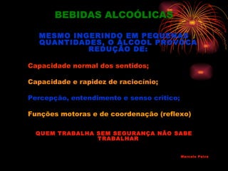 BEBIDAS ALCOÓLICAS

  MESMO INGERINDO EM PEQUENAS
  QUANTIDADES, O ÁLCOOL PROVOCA
           REDUÇÃO DE:

Capacidade normal dos sentidos;

Capacidade e rapidez de raciocínio;

Percepção, entendimento e senso critico;

Funções motoras e de coordenação (reflexo)

  QUEM TRABALHA SEM SEGURANÇA NÃO SABE
                TRABALHAR


                                           Marcelo Paiva
 