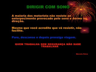 DIRIGIR COM SONO

A maioria dos motorista não resiste ao
entorpecimento provocado pelo sono e dorme na
direção.

Mesmo que você acredite que vá resistir, não
facilite.

Pare, descanse e depois prossiga viagem.

  QUEM TRABALHA SEM SEGURANÇA NÃO SABE
                TRABALHAR


                                           Marcelo Paiva
 