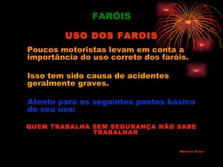 FARÓIS

        USO DOS FAROIS
Poucos motoristas levam em conta a
importância do uso correto dos faróis.

Isso tem sido causa de acidentes
geralmente graves.

Atente para os seguintes pontos básico
do seu uso:

QUEM TRABALHA SEM SEGURANÇA NÃO SABE
              TRABALHAR


                                   Marcelo Paiva
 