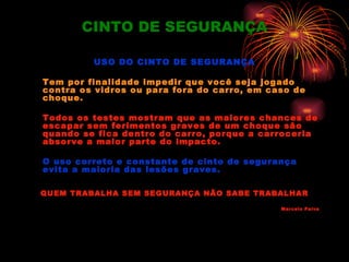 CINTO DE SEGURANÇA

         USO DO CINTO DE SEGURANÇA

Tem por finalidade impedir que você seja jogado
contra os vidros ou para fora do carro, em caso de
choque.

Todos os testes mostram que as maiores chances de
escapar sem ferimentos graves de um choque são
quando se fica dentro do carro, porque a carroceria
absorve a maior parte do impacto.

O uso correto e constante de cinto de segurança
evita a maioria das lesões graves.

QUEM TRABALHA SEM SEGURANÇA NÃO SABE TRABALHAR

                                             Marcelo Paiva
 