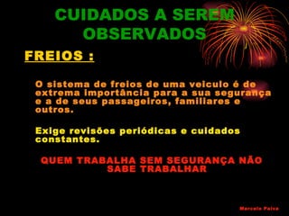 CUIDADOS A SEREM
      OBSERVADOS
FREIOS :

 O sistema de freios de uma veiculo é de
 extrema importância para a sua segurança
 e a de seus passageiros, familiares e
 outros.

 Exige revisões periódicas e cuidados
 constantes.

 QUEM TRABALHA SEM SEGURANÇA NÃO
          SABE TRABALHAR



                                    Marcelo Paiva
 