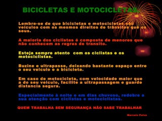 BICICLETAS E MOTOCICLETAS.
Lembre-se de que bicicletas e motocicletas são
veículos com os mesmos direitos de trânsitos que os
seus.

A maioria dos ciclistas é composta de menores que
não conhecem as regras de transito.

Esteja sempre atento com os ciclistas e os
motociclistas.

Buzine e ultrapasse, deixando bastante espaço entre
o seu veiculo e a bicicleta.

Em caso de motocicleta, com velocidade maior que
a do seu veiculo, facilite a ultrapassagem e guarde
distancia segura.

Especialmente à noite e em dias chuvoso, redobre a
sua atenção com ciclistas e motociclistas.

QUEM TRABALHA SEM SEGURANÇA NÃO SABE TRABALHAR

                                             Marcelo Paiva
 