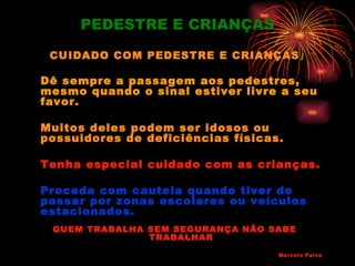 PEDESTRE E CRIANÇAS
 CUIDADO COM PEDESTRE E CRIANÇAS

Dê sempre a passagem aos pedestres,
mesmo quando o sinal estiver livre a seu
favor.

Muitos deles podem ser idosos ou
possuidores de deficiências físicas.

Tenha especial cuidado com as crianças.

Proceda com cautela quando tiver de
passar por zonas escolares ou veículos
estacionados.
 QUEM TRABALHA SEM SEGURANÇA NÃO SABE
               TRABALHAR

                                   Marcelo Paiva
 