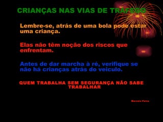 CRIANÇAS NAS VIAS DE TRÁFEGO

Lembre-se, atrás de uma bola pode estar
uma criança.

Elas não têm noção dos riscos que
enfrentam.

Antes de dar marcha à ré, verifique se
não há crianças atrás do veiculo.

QUEM TRABALHA SEM SEGURANÇA NÃO SABE
              TRABALHAR


                                    Marcelo Paiva
 