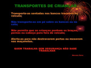 TRANSPORTES DE CRIANÇAS
Transporte-as sentadas nos bancos traseiros do
veiculo;

Não transporte-as em pé sobre os bancos ou no
colo;

Não permita que as crianças ponham os braços,
pernas ou cabeça para fora do veiculo;

Alerta-as para não destravarem portas ou mexerem
nas maçanetas.

  QUEM TRABALHA SEM SEGURANÇA NÃO SABE
                TRABALHAR

                                          Marcelo Paiva
 