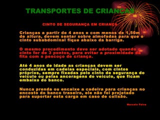 TRANSPORTES DE CRIANÇAS
         CINTO DE SEGURANÇA EM CRIANÇA

Crianças a partir de 4 anos e com menos de 1,50m
de altura, devem sentar sobre almofadas para que o
cinto subabdominal fique abaixo da barriga.

O mesmo procedimento deve ser adotado quando o
cinto for de 3 pontos, para evitar a proximidade da
fita com o pescoço de criança.

Até 4 anos de idade as crianças devem ser
conduzidas em cadeias especiais, com cintos
próprios, sempre fixadas pelo cinto de segurança do
veículo ou pelas ancoragens do veículo, que ficam
embaixo do banco.

Nunca prenda ou encaixe a cadeira para crianças no
encosto do banco traseiro, ele não foi projetado
para suportar esta carga em caso de colisão.

                                             Marcelo Paiva
 