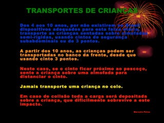 TRANSPORTES DE CRIANÇAS

Dos 4 aos 10 anos, por não existirem no Brasil
dispositivos adequados para esta faixa etária,
transporte as crianças sentadas sobre almofadas
semi-rígidas, usando cintos de segurança
subabdominais ou de 3 pontos.

A partir dos 10 anos, as crianças podem ser
transportadas no banco da frente, desde que
usando cinto 3 pontos.

Neste caso, se o cinto ficar próximo ao pescoço,
sente a criança sobre uma almofada para
distanciar o cinto.

Jamais transporte uma criança no colo.

Em caso de colisão toda a carga será depositada
sobre a criança, que dificilmente sobrevive a este
impacto .
                                           Marc elo Paiva
 