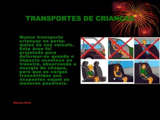 TRANSPORTES DE CRIANÇAS

    Nunca transporte
    crianças no porta-
    malas de seu veículo.
    Esta área foi
    projetada para
    deformar-se quando o
    impacto acontece na
    traseira, absorvendo a
    energia do choque,
    para que as cargas
    transmitidas aos
    ocupantes sejam as
    menores possíveis.



Marcelo Paiva
 