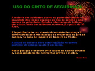 USO DO CINTO DE SEGURANÇA

A maioria dos acidentes ocorre no perímetro urbano e a
gravidade das lesões depende do tipo de colisão e não
apenas da velocidade. Estudos internacionais indicam
que casos fatais em acidentes ocorrem já a partir de 30
Km/h.

A importância do uso correto do encosto de cabeça é
demonstrada pela minimização do movimento de giro da
cabeça, no caso de impacto de traseira ou frontal.

A altura do encosto deve estar regulada no centro
posterior da cabeça ou até 3 cm acima.

Nesta posição o encosto evita lesões na coluna cervical
e, conseqüentemente, ferimentos graves e mortes.
                                                 Marcelo Paiva
 