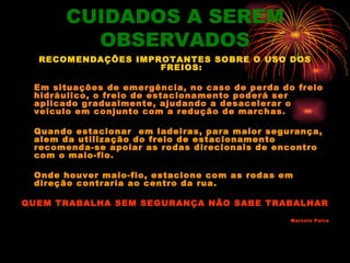 CUIDADOS A SEREM
        OBSERVADOS
  RECOMENDAÇÕES IMPROTANTES SOBRE O USO DOS
                    FREIOS:

 Em situações de emergência, no caso de perda do freio
 hidráulico, o freio de estacionamento poderá ser
 aplicado gradualmente, ajudando a desacelerar o
 veiculo em conjunto com a redução de marchas.

 Quando estacionar em ladeiras, para maior segurança,
 alem da utilização do freio de estacionamento
 recomenda-se apoiar as rodas direcionais de encontro
 com o maio-fio.

 Onde houver maio-fio, estacione com as rodas em
 direção contraria ao centro da rua.

QUEM TRABALHA SEM SEGURANÇA NÃO SABE TRABALHAR
                                                Marcelo Paiva
 