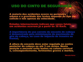 USO DO CINTO DE SEGURANÇA

A maioria dos acidentes ocorre no perímetro
urbano e a gravidade das lesões depende do tipo de
colisão e não apenas da velocidade.

Estudos internacionais indicam que casos fatais
em acidentes ocorrem já a partir de 30 Km/h.

A importância do uso correto do encosto de cabeça
é demonstrada pela minimização do movimento de
giro da cabeça, no caso de impacto de traseira ou
frontal.

A altura do encosto deve estar regulada no centro
posterior da cabeça ou até 3 cm acima. Nesta
posição o encosto evita lesões na coluna cervical
e, conseqüentemente, ferimentos graves e mortes.
                                          Marcelo Paiva
 