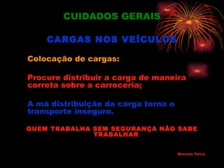CUIDADOS GERAIS

    CARGAS NOS VEÍCULOS

Colocação de cargas:

Procure distribuir a carga de maneira
correta sobre a carroceria;

A má distribuição da carga torna o
transporte inseguro.

QUEM TRABALHA SEM SEGURANÇA NÃO SABE
              TRABALHAR


                                     Marcelo Paiva
 