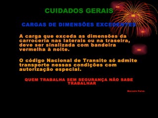 CUIDADOS GERAIS

CARGAS DE DIMENSÕES EXCEDENTES

A carga que exceda as dimensões da
carroceria nas laterais ou na traseira,
deve ser sinalizada com bandeira
vermelha à noite.

O código Nacional de Transito só admite
transporte nessas condições com
autorização especial.

 QUEM TRABALHA SEM SEGURANÇA NÃO SABE
               TRABALHAR
                                      Marcelo Paiva
 