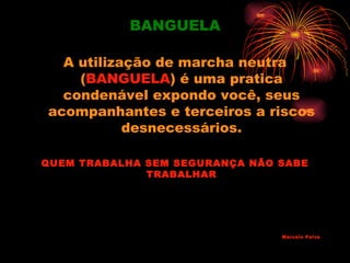 BANGUELA

  A utilização de marcha neutra
    (BANGUELA) é uma pratica
  condenável expondo você, seus
acompanhantes e terceiros a riscos
           desnecessários.

QUEM TRABALHA SEM SEGURANÇA NÃO SABE
              TRABALHAR




                                Marcelo Paiva
 