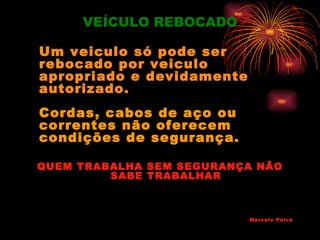 VEÍCULO REBOCADO

Um veiculo só pode ser
rebocado por veiculo
apropriado e devidamente
autorizado.
Cordas, cabos de aço ou
correntes não oferecem
condições de segurança.

QUEM TRABALHA SEM SEGURANÇA NÃO
         SABE TRABALHAR



                           Marcelo Paiva
 
