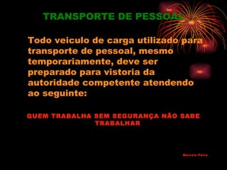 TRANSPORTE DE PESSOAL

Todo veiculo de carga utilizado para
transporte de pessoal, mesmo
temporariamente, deve ser
preparado para vistoria da
autoridade competente atendendo
ao seguinte:

QUEM TRABALHA SEM SEGURANÇA NÃO SABE
              TRABALHAR




                                Marcelo Paiva
 