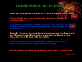 TRANSPORTE DE PESSOAL
Deve ser equipado com bancos fixos, em número suficiente;

A carroceria deve ser totalmente coberta e dotada de
guardas altas;

As pessoas viajando sempre sentadas nos bancos, não
sendo permitido viajarem penduradas, com as pernas para o
lado de fora.

Quando transportar carga junto com pessoa, esta deve estar
devidamente acondicionada e amarrada, de forma a não
oferecer risco de acidente pessoais.

A velocidade deve ser adequada, evitando-se freadas
bruscas e mudanças repentinas de direção.


QUEM TRABALHA SEM SEGURANÇA NÃO SABE TRABALHAR

                                                  Marcelo Paiva
 