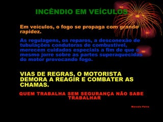 INCÊNDIO EM VEÍCULOS

Em veículos, o fogo se propaga com grande
rapidez.
As regulagens, os reparos, a desconexão de
tubulações condutoras de combustível,
merecem cuidados especiais a fim de que o
mesmo jorre sobre as partes superaquecidas
do motor provocando fogo.

VIAS DE REGRAS, O MOTORISTA
DEMORA A REAGIR E COMBATER AS
CHAMAS.
QUEM TRABALHA SEM SEGURANÇA NÃO SABE
              TRABALHAR
                                      Marcelo Paiva
 