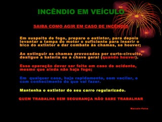 INCÊNDIO EM VEÍCULO

     SAIBA COMO AGIR EM CASO DE INCÊNDIO

Em suspeita de fogo, prepare o extintor, para depois
levantar a tampa do motor o suficiente para inserir o
bico do extintor e dar combate às chamas, se houver;

Ao extinguir as chamas provocadas por curto-circuito,
desligue a bateria ou a chave geral (quando houver).

Essa operação dever ser feita em caso de acidente,
mesmo que ainda não haja fogo;

Em qualquer caso, haja rapidamente, sem vacilar, e
com conhecimento do que vai fazer.

Mantenha o extintor do seu carro regularizado.

QUEM TRABALHA SEM SEGURANÇA NÃO SABE TRABALHAR

                                                 Marcelo Paiva
 