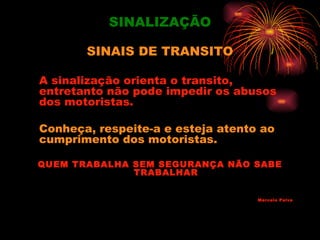SINALIZAÇÃO

       SINAIS DE TRANSITO

A sinalização orienta o transito,
entretanto não pode impedir os abusos
dos motoristas.

Conheça, respeite-a e esteja atento ao
cumprimento dos motoristas.

QUEM TRABALHA SEM SEGURANÇA NÃO SABE
              TRABALHAR


                                   Marcelo Paiva
 