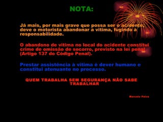 NOTA:

Já mais, por mais grave que possa ser o acidente,
deve o motorista abandonar a vitima, fugindo à
responsabilidade.

O abandono de vitima no local do acidente constitui
crime de omissão de socorro, previsto na lei penal
(Artigo 137 do Código Penal).

Prestar assistência à vitima é dever humano e
constitui atenuante no processo.

  QUEM TRABALHA SEM SEGURANÇA NÃO SABE
                TRABALHAR


                                           Marcelo Paiva
 