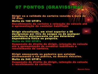 07 PONTOS (GRAVISSIMA)
Dirigir co a validade da carteira vencida a mais de
30 dias.
Multa de 180 UFIR’s
Recolhimento da carteira e retenção do veiculo até
a apresentação de condutor habilitado

Dirigir alcoolizado, em nível superior a 06
decigramas por litro de sangue ou de qualquer
substancia entorpecente ou que determine
dependência física ou psíquica.
Multa de 900 UFIR’s
Suspensão do direito de dirigir, retenção do veiculo
até a apresentação de condutor habilitado e
recolhimento da carteira.

Dirigir ameaçando os pedestre que estejam
atravessando a via publica, ou demais veículos.
Multa de 540 UFIR’s
Suspensão do direito de dirigir, retenção do veiculo
e recolhimento da carteira.

                                             Marcelo Paiva
 