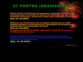 07 PONTOS (GRAVISSIMA)
Deixar de dar a preferência de passagem a pedestre e a veiculo não
motorizado que se encontre na faixa a ele destinada, que não tenha
concluído a travessia, mesmo que esteja sinal verde para o veiculo.
Multa de 180 UFIR’s

Utilizar-se do veiculo, para em via publica, demonstrar ou exibir
manobra perigosa, arrancada brusca, derrapagem ou frenagem com
deslizamento ou arrastamento de pneus.
Multa de 180 UFIR’s
Suspensão do direito de dirigir, apreensão e remoção do veiculo e
recolhimento da carteira.

Forçar passagem entre veículos que, transitando em sentidos
opostos, estejam na iminência de passar um pelo outro ao realizar
operações de ultrapassagem.
Multa de 180 UFIR’s

                                                          Marcelo Paiva
 